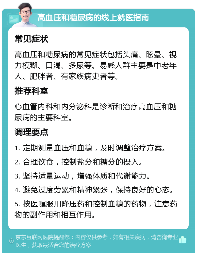 高血压和糖尿病的线上就医指南 常见症状 高血压和糖尿病的常见症状包括头痛、眩晕、视力模糊、口渴、多尿等。易感人群主要是中老年人、肥胖者、有家族病史者等。 推荐科室 心血管内科和内分泌科是诊断和治疗高血压和糖尿病的主要科室。 调理要点 1. 定期测量血压和血糖，及时调整治疗方案。 2. 合理饮食，控制盐分和糖分的摄入。 3. 坚持适量运动，增强体质和代谢能力。 4. 避免过度劳累和精神紧张，保持良好的心态。 5. 按医嘱服用降压药和控制血糖的药物，注意药物的副作用和相互作用。