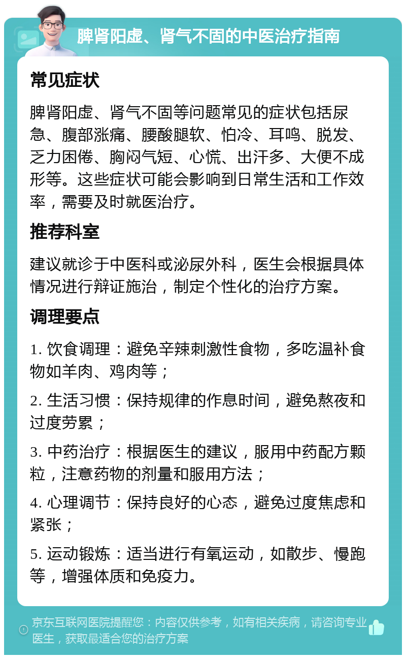 脾肾阳虚、肾气不固的中医治疗指南 常见症状 脾肾阳虚、肾气不固等问题常见的症状包括尿急、腹部涨痛、腰酸腿软、怕冷、耳鸣、脱发、乏力困倦、胸闷气短、心慌、出汗多、大便不成形等。这些症状可能会影响到日常生活和工作效率，需要及时就医治疗。 推荐科室 建议就诊于中医科或泌尿外科，医生会根据具体情况进行辩证施治，制定个性化的治疗方案。 调理要点 1. 饮食调理：避免辛辣刺激性食物，多吃温补食物如羊肉、鸡肉等； 2. 生活习惯：保持规律的作息时间，避免熬夜和过度劳累； 3. 中药治疗：根据医生的建议，服用中药配方颗粒，注意药物的剂量和服用方法； 4. 心理调节：保持良好的心态，避免过度焦虑和紧张； 5. 运动锻炼：适当进行有氧运动，如散步、慢跑等，增强体质和免疫力。