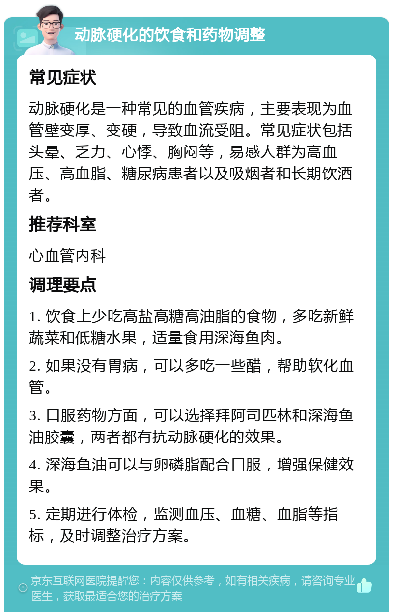 动脉硬化的饮食和药物调整 常见症状 动脉硬化是一种常见的血管疾病，主要表现为血管壁变厚、变硬，导致血流受阻。常见症状包括头晕、乏力、心悸、胸闷等，易感人群为高血压、高血脂、糖尿病患者以及吸烟者和长期饮酒者。 推荐科室 心血管内科 调理要点 1. 饮食上少吃高盐高糖高油脂的食物，多吃新鲜蔬菜和低糖水果，适量食用深海鱼肉。 2. 如果没有胃病，可以多吃一些醋，帮助软化血管。 3. 口服药物方面，可以选择拜阿司匹林和深海鱼油胶囊，两者都有抗动脉硬化的效果。 4. 深海鱼油可以与卵磷脂配合口服，增强保健效果。 5. 定期进行体检，监测血压、血糖、血脂等指标，及时调整治疗方案。