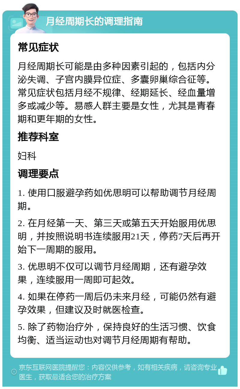 月经周期长的调理指南 常见症状 月经周期长可能是由多种因素引起的，包括内分泌失调、子宫内膜异位症、多囊卵巢综合征等。常见症状包括月经不规律、经期延长、经血量增多或减少等。易感人群主要是女性，尤其是青春期和更年期的女性。 推荐科室 妇科 调理要点 1. 使用口服避孕药如优思明可以帮助调节月经周期。 2. 在月经第一天、第三天或第五天开始服用优思明，并按照说明书连续服用21天，停药7天后再开始下一周期的服用。 3. 优思明不仅可以调节月经周期，还有避孕效果，连续服用一周即可起效。 4. 如果在停药一周后仍未来月经，可能仍然有避孕效果，但建议及时就医检查。 5. 除了药物治疗外，保持良好的生活习惯、饮食均衡、适当运动也对调节月经周期有帮助。