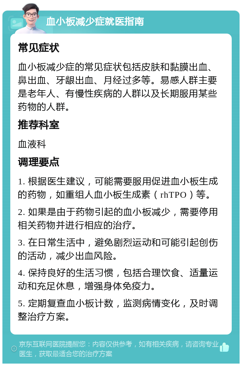 血小板减少症就医指南 常见症状 血小板减少症的常见症状包括皮肤和黏膜出血、鼻出血、牙龈出血、月经过多等。易感人群主要是老年人、有慢性疾病的人群以及长期服用某些药物的人群。 推荐科室 血液科 调理要点 1. 根据医生建议，可能需要服用促进血小板生成的药物，如重组人血小板生成素（rhTPO）等。 2. 如果是由于药物引起的血小板减少，需要停用相关药物并进行相应的治疗。 3. 在日常生活中，避免剧烈运动和可能引起创伤的活动，减少出血风险。 4. 保持良好的生活习惯，包括合理饮食、适量运动和充足休息，增强身体免疫力。 5. 定期复查血小板计数，监测病情变化，及时调整治疗方案。