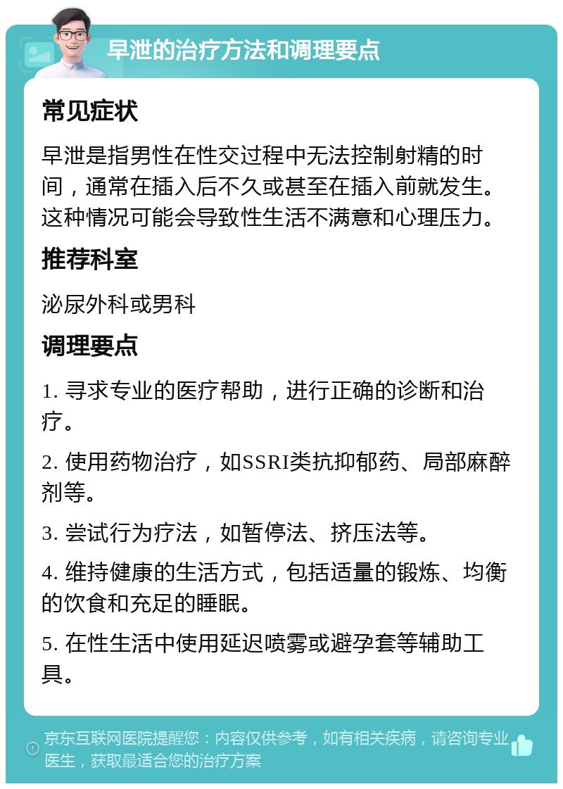 早泄的治疗方法和调理要点 常见症状 早泄是指男性在性交过程中无法控制射精的时间，通常在插入后不久或甚至在插入前就发生。这种情况可能会导致性生活不满意和心理压力。 推荐科室 泌尿外科或男科 调理要点 1. 寻求专业的医疗帮助，进行正确的诊断和治疗。 2. 使用药物治疗，如SSRI类抗抑郁药、局部麻醉剂等。 3. 尝试行为疗法，如暂停法、挤压法等。 4. 维持健康的生活方式，包括适量的锻炼、均衡的饮食和充足的睡眠。 5. 在性生活中使用延迟喷雾或避孕套等辅助工具。