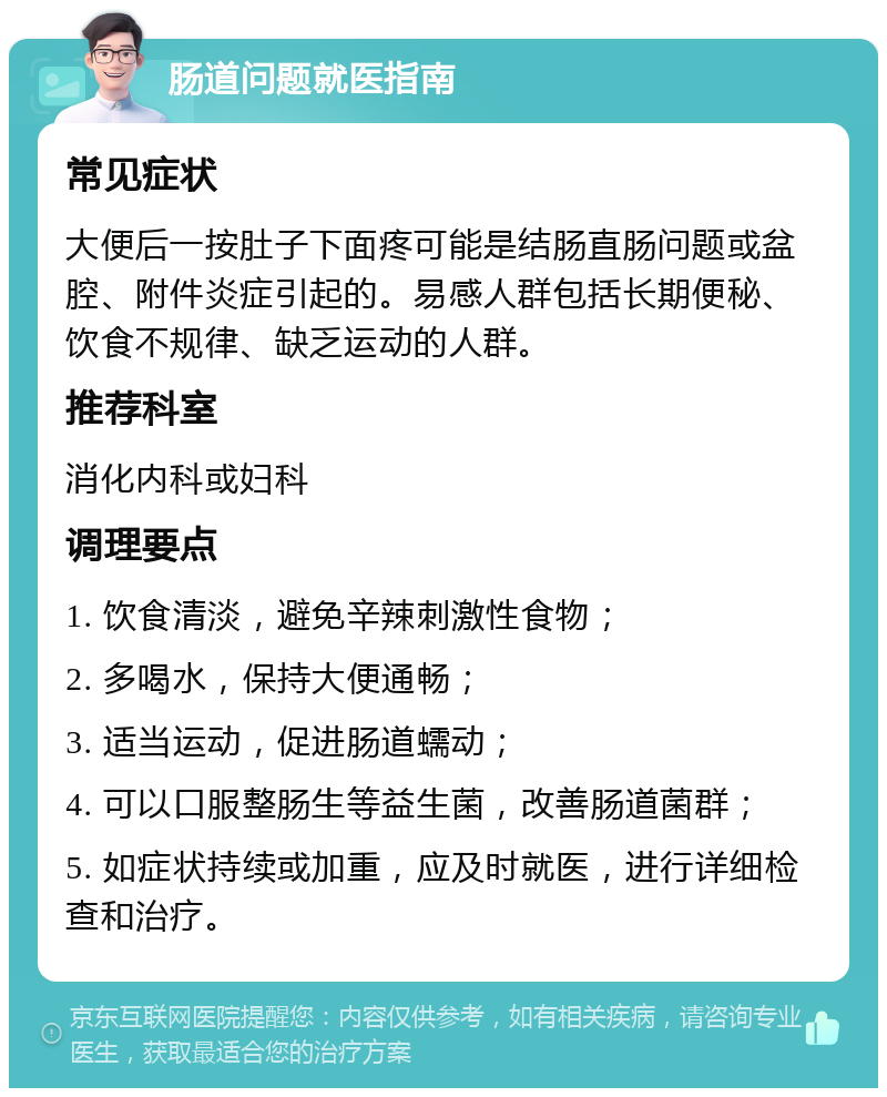 肠道问题就医指南 常见症状 大便后一按肚子下面疼可能是结肠直肠问题或盆腔、附件炎症引起的。易感人群包括长期便秘、饮食不规律、缺乏运动的人群。 推荐科室 消化内科或妇科 调理要点 1. 饮食清淡，避免辛辣刺激性食物； 2. 多喝水，保持大便通畅； 3. 适当运动，促进肠道蠕动； 4. 可以口服整肠生等益生菌，改善肠道菌群； 5. 如症状持续或加重，应及时就医，进行详细检查和治疗。