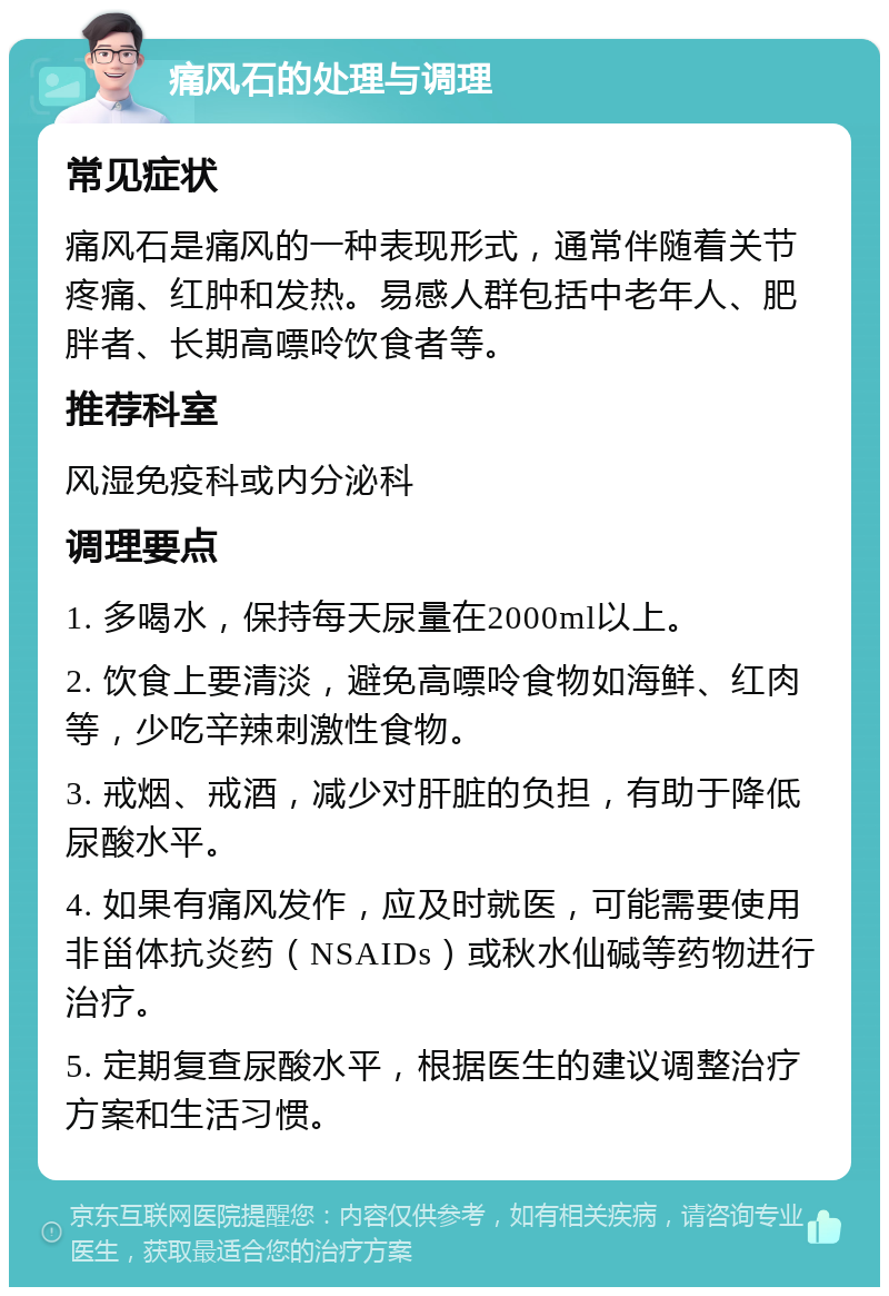 痛风石的处理与调理 常见症状 痛风石是痛风的一种表现形式，通常伴随着关节疼痛、红肿和发热。易感人群包括中老年人、肥胖者、长期高嘌呤饮食者等。 推荐科室 风湿免疫科或内分泌科 调理要点 1. 多喝水，保持每天尿量在2000ml以上。 2. 饮食上要清淡，避免高嘌呤食物如海鲜、红肉等，少吃辛辣刺激性食物。 3. 戒烟、戒酒，减少对肝脏的负担，有助于降低尿酸水平。 4. 如果有痛风发作，应及时就医，可能需要使用非甾体抗炎药（NSAIDs）或秋水仙碱等药物进行治疗。 5. 定期复查尿酸水平，根据医生的建议调整治疗方案和生活习惯。