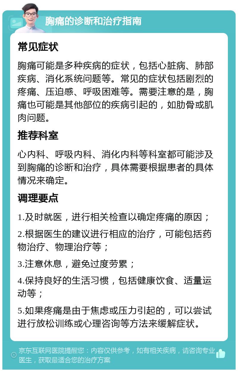 胸痛的诊断和治疗指南 常见症状 胸痛可能是多种疾病的症状，包括心脏病、肺部疾病、消化系统问题等。常见的症状包括剧烈的疼痛、压迫感、呼吸困难等。需要注意的是，胸痛也可能是其他部位的疾病引起的，如肋骨或肌肉问题。 推荐科室 心内科、呼吸内科、消化内科等科室都可能涉及到胸痛的诊断和治疗，具体需要根据患者的具体情况来确定。 调理要点 1.及时就医，进行相关检查以确定疼痛的原因； 2.根据医生的建议进行相应的治疗，可能包括药物治疗、物理治疗等； 3.注意休息，避免过度劳累； 4.保持良好的生活习惯，包括健康饮食、适量运动等； 5.如果疼痛是由于焦虑或压力引起的，可以尝试进行放松训练或心理咨询等方法来缓解症状。