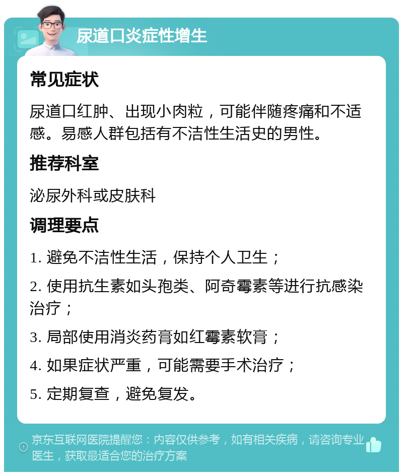 尿道口炎症性增生 常见症状 尿道口红肿、出现小肉粒，可能伴随疼痛和不适感。易感人群包括有不洁性生活史的男性。 推荐科室 泌尿外科或皮肤科 调理要点 1. 避免不洁性生活，保持个人卫生； 2. 使用抗生素如头孢类、阿奇霉素等进行抗感染治疗； 3. 局部使用消炎药膏如红霉素软膏； 4. 如果症状严重，可能需要手术治疗； 5. 定期复查，避免复发。