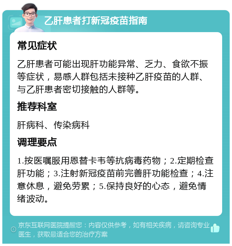 乙肝患者打新冠疫苗指南 常见症状 乙肝患者可能出现肝功能异常、乏力、食欲不振等症状，易感人群包括未接种乙肝疫苗的人群、与乙肝患者密切接触的人群等。 推荐科室 肝病科、传染病科 调理要点 1.按医嘱服用恩替卡韦等抗病毒药物；2.定期检查肝功能；3.注射新冠疫苗前完善肝功能检查；4.注意休息，避免劳累；5.保持良好的心态，避免情绪波动。