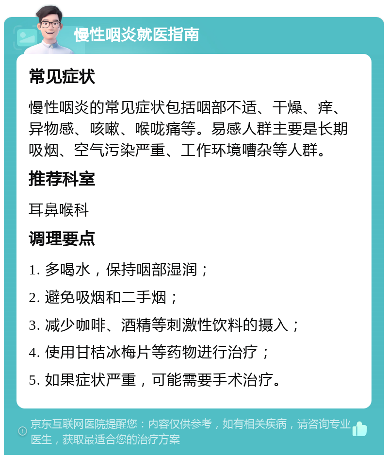 慢性咽炎就医指南 常见症状 慢性咽炎的常见症状包括咽部不适、干燥、痒、异物感、咳嗽、喉咙痛等。易感人群主要是长期吸烟、空气污染严重、工作环境嘈杂等人群。 推荐科室 耳鼻喉科 调理要点 1. 多喝水，保持咽部湿润； 2. 避免吸烟和二手烟； 3. 减少咖啡、酒精等刺激性饮料的摄入； 4. 使用甘桔冰梅片等药物进行治疗； 5. 如果症状严重，可能需要手术治疗。