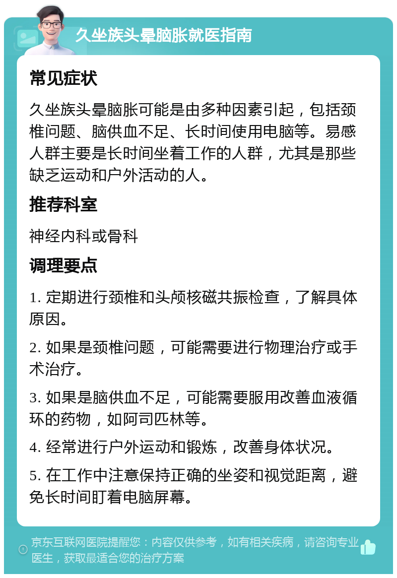 久坐族头晕脑胀就医指南 常见症状 久坐族头晕脑胀可能是由多种因素引起，包括颈椎问题、脑供血不足、长时间使用电脑等。易感人群主要是长时间坐着工作的人群，尤其是那些缺乏运动和户外活动的人。 推荐科室 神经内科或骨科 调理要点 1. 定期进行颈椎和头颅核磁共振检查，了解具体原因。 2. 如果是颈椎问题，可能需要进行物理治疗或手术治疗。 3. 如果是脑供血不足，可能需要服用改善血液循环的药物，如阿司匹林等。 4. 经常进行户外运动和锻炼，改善身体状况。 5. 在工作中注意保持正确的坐姿和视觉距离，避免长时间盯着电脑屏幕。