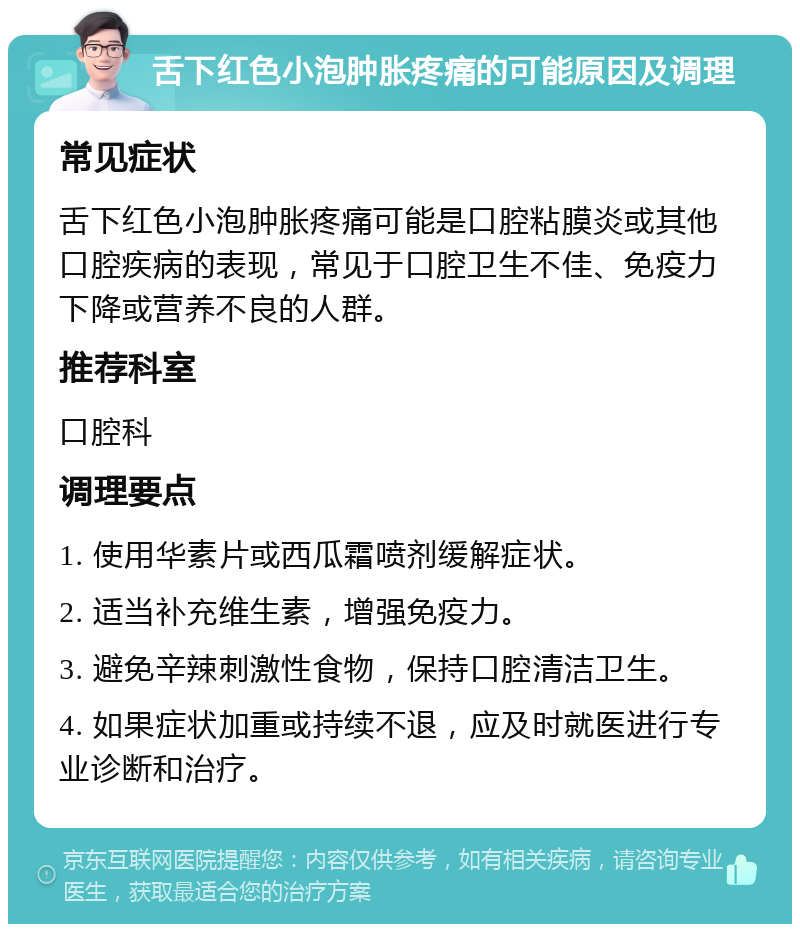 舌下红色小泡肿胀疼痛的可能原因及调理 常见症状 舌下红色小泡肿胀疼痛可能是口腔粘膜炎或其他口腔疾病的表现，常见于口腔卫生不佳、免疫力下降或营养不良的人群。 推荐科室 口腔科 调理要点 1. 使用华素片或西瓜霜喷剂缓解症状。 2. 适当补充维生素，增强免疫力。 3. 避免辛辣刺激性食物，保持口腔清洁卫生。 4. 如果症状加重或持续不退，应及时就医进行专业诊断和治疗。