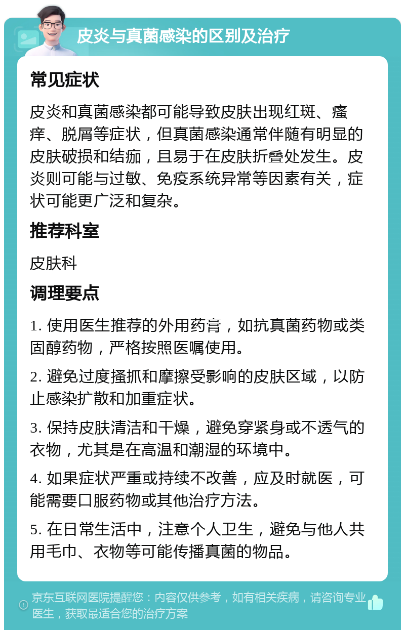 皮炎与真菌感染的区别及治疗 常见症状 皮炎和真菌感染都可能导致皮肤出现红斑、瘙痒、脱屑等症状，但真菌感染通常伴随有明显的皮肤破损和结痂，且易于在皮肤折叠处发生。皮炎则可能与过敏、免疫系统异常等因素有关，症状可能更广泛和复杂。 推荐科室 皮肤科 调理要点 1. 使用医生推荐的外用药膏，如抗真菌药物或类固醇药物，严格按照医嘱使用。 2. 避免过度搔抓和摩擦受影响的皮肤区域，以防止感染扩散和加重症状。 3. 保持皮肤清洁和干燥，避免穿紧身或不透气的衣物，尤其是在高温和潮湿的环境中。 4. 如果症状严重或持续不改善，应及时就医，可能需要口服药物或其他治疗方法。 5. 在日常生活中，注意个人卫生，避免与他人共用毛巾、衣物等可能传播真菌的物品。