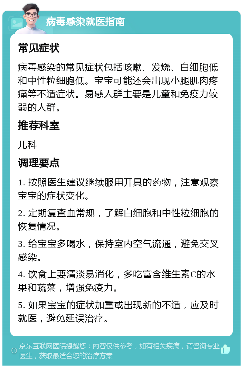 病毒感染就医指南 常见症状 病毒感染的常见症状包括咳嗽、发烧、白细胞低和中性粒细胞低。宝宝可能还会出现小腿肌肉疼痛等不适症状。易感人群主要是儿童和免疫力较弱的人群。 推荐科室 儿科 调理要点 1. 按照医生建议继续服用开具的药物，注意观察宝宝的症状变化。 2. 定期复查血常规，了解白细胞和中性粒细胞的恢复情况。 3. 给宝宝多喝水，保持室内空气流通，避免交叉感染。 4. 饮食上要清淡易消化，多吃富含维生素C的水果和蔬菜，增强免疫力。 5. 如果宝宝的症状加重或出现新的不适，应及时就医，避免延误治疗。