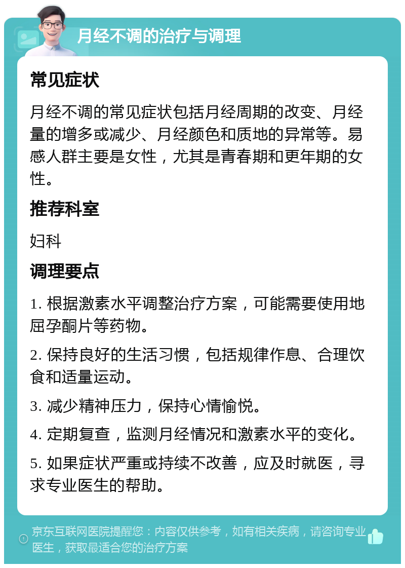 月经不调的治疗与调理 常见症状 月经不调的常见症状包括月经周期的改变、月经量的增多或减少、月经颜色和质地的异常等。易感人群主要是女性，尤其是青春期和更年期的女性。 推荐科室 妇科 调理要点 1. 根据激素水平调整治疗方案，可能需要使用地屈孕酮片等药物。 2. 保持良好的生活习惯，包括规律作息、合理饮食和适量运动。 3. 减少精神压力，保持心情愉悦。 4. 定期复查，监测月经情况和激素水平的变化。 5. 如果症状严重或持续不改善，应及时就医，寻求专业医生的帮助。