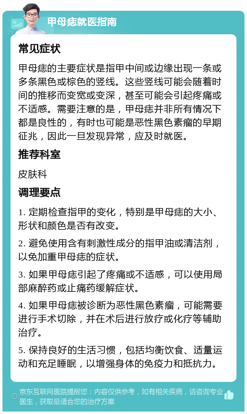 甲母痣就医指南 常见症状 甲母痣的主要症状是指甲中间或边缘出现一条或多条黑色或棕色的竖线。这些竖线可能会随着时间的推移而变宽或变深，甚至可能会引起疼痛或不适感。需要注意的是，甲母痣并非所有情况下都是良性的，有时也可能是恶性黑色素瘤的早期征兆，因此一旦发现异常，应及时就医。 推荐科室 皮肤科 调理要点 1. 定期检查指甲的变化，特别是甲母痣的大小、形状和颜色是否有改变。 2. 避免使用含有刺激性成分的指甲油或清洁剂，以免加重甲母痣的症状。 3. 如果甲母痣引起了疼痛或不适感，可以使用局部麻醉药或止痛药缓解症状。 4. 如果甲母痣被诊断为恶性黑色素瘤，可能需要进行手术切除，并在术后进行放疗或化疗等辅助治疗。 5. 保持良好的生活习惯，包括均衡饮食、适量运动和充足睡眠，以增强身体的免疫力和抵抗力。