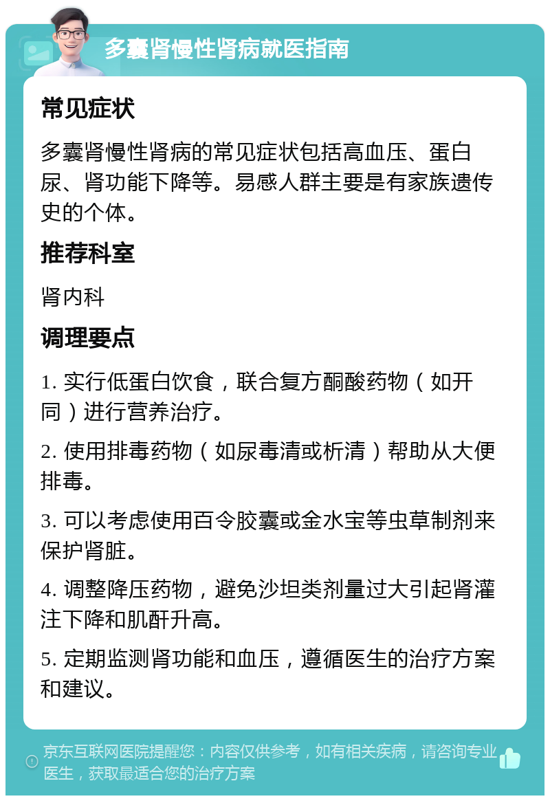 多囊肾慢性肾病就医指南 常见症状 多囊肾慢性肾病的常见症状包括高血压、蛋白尿、肾功能下降等。易感人群主要是有家族遗传史的个体。 推荐科室 肾内科 调理要点 1. 实行低蛋白饮食，联合复方酮酸药物（如开同）进行营养治疗。 2. 使用排毒药物（如尿毒清或析清）帮助从大便排毒。 3. 可以考虑使用百令胶囊或金水宝等虫草制剂来保护肾脏。 4. 调整降压药物，避免沙坦类剂量过大引起肾灌注下降和肌酐升高。 5. 定期监测肾功能和血压，遵循医生的治疗方案和建议。