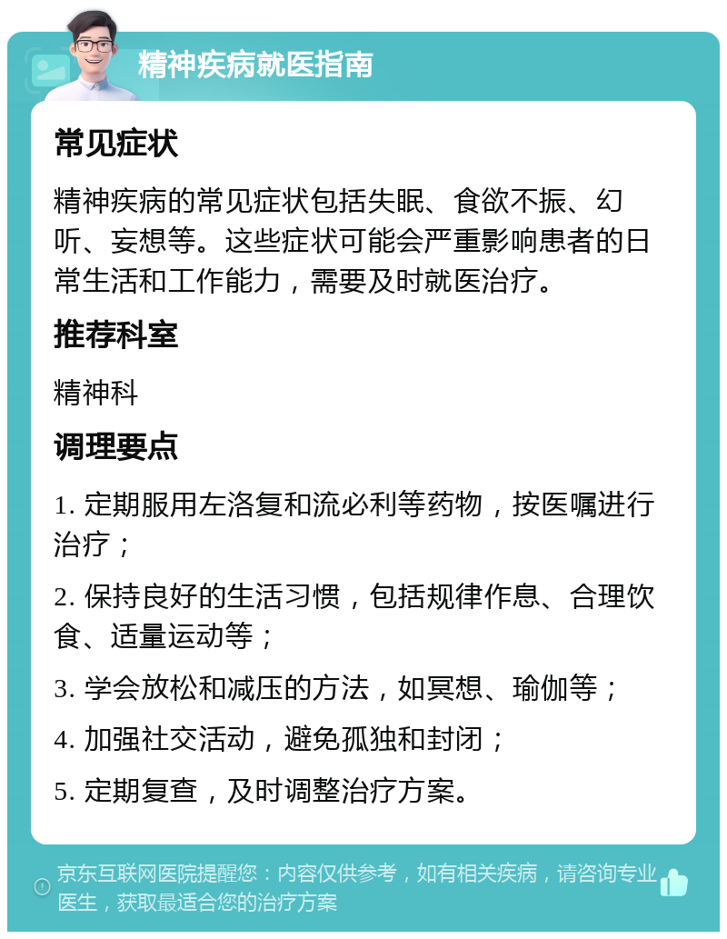 精神疾病就医指南 常见症状 精神疾病的常见症状包括失眠、食欲不振、幻听、妄想等。这些症状可能会严重影响患者的日常生活和工作能力，需要及时就医治疗。 推荐科室 精神科 调理要点 1. 定期服用左洛复和流必利等药物，按医嘱进行治疗； 2. 保持良好的生活习惯，包括规律作息、合理饮食、适量运动等； 3. 学会放松和减压的方法，如冥想、瑜伽等； 4. 加强社交活动，避免孤独和封闭； 5. 定期复查，及时调整治疗方案。