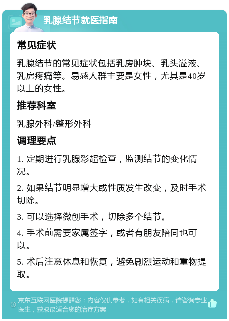 乳腺结节就医指南 常见症状 乳腺结节的常见症状包括乳房肿块、乳头溢液、乳房疼痛等。易感人群主要是女性，尤其是40岁以上的女性。 推荐科室 乳腺外科/整形外科 调理要点 1. 定期进行乳腺彩超检查，监测结节的变化情况。 2. 如果结节明显增大或性质发生改变，及时手术切除。 3. 可以选择微创手术，切除多个结节。 4. 手术前需要家属签字，或者有朋友陪同也可以。 5. 术后注意休息和恢复，避免剧烈运动和重物提取。