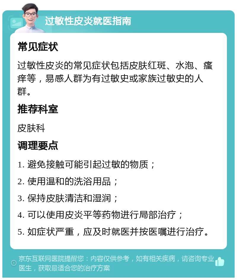 过敏性皮炎就医指南 常见症状 过敏性皮炎的常见症状包括皮肤红斑、水泡、瘙痒等，易感人群为有过敏史或家族过敏史的人群。 推荐科室 皮肤科 调理要点 1. 避免接触可能引起过敏的物质； 2. 使用温和的洗浴用品； 3. 保持皮肤清洁和湿润； 4. 可以使用皮炎平等药物进行局部治疗； 5. 如症状严重，应及时就医并按医嘱进行治疗。