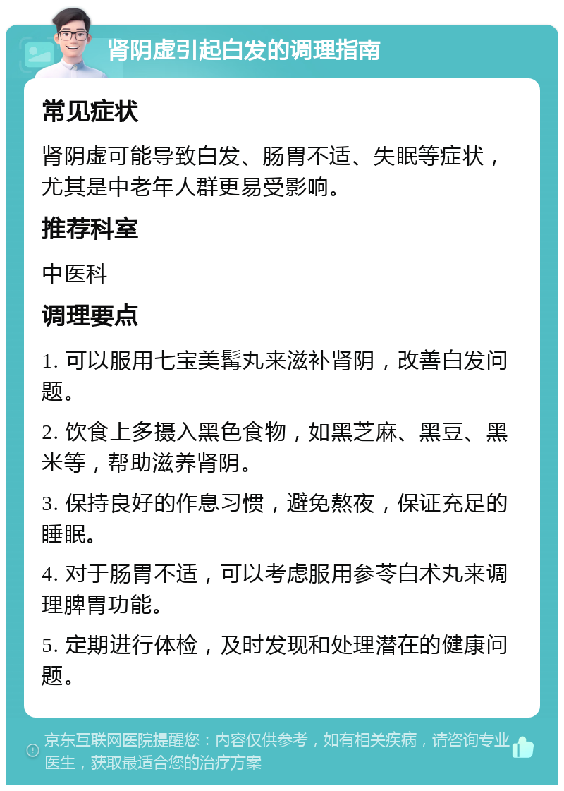 肾阴虚引起白发的调理指南 常见症状 肾阴虚可能导致白发、肠胃不适、失眠等症状，尤其是中老年人群更易受影响。 推荐科室 中医科 调理要点 1. 可以服用七宝美髯丸来滋补肾阴，改善白发问题。 2. 饮食上多摄入黑色食物，如黑芝麻、黑豆、黑米等，帮助滋养肾阴。 3. 保持良好的作息习惯，避免熬夜，保证充足的睡眠。 4. 对于肠胃不适，可以考虑服用参苓白术丸来调理脾胃功能。 5. 定期进行体检，及时发现和处理潜在的健康问题。