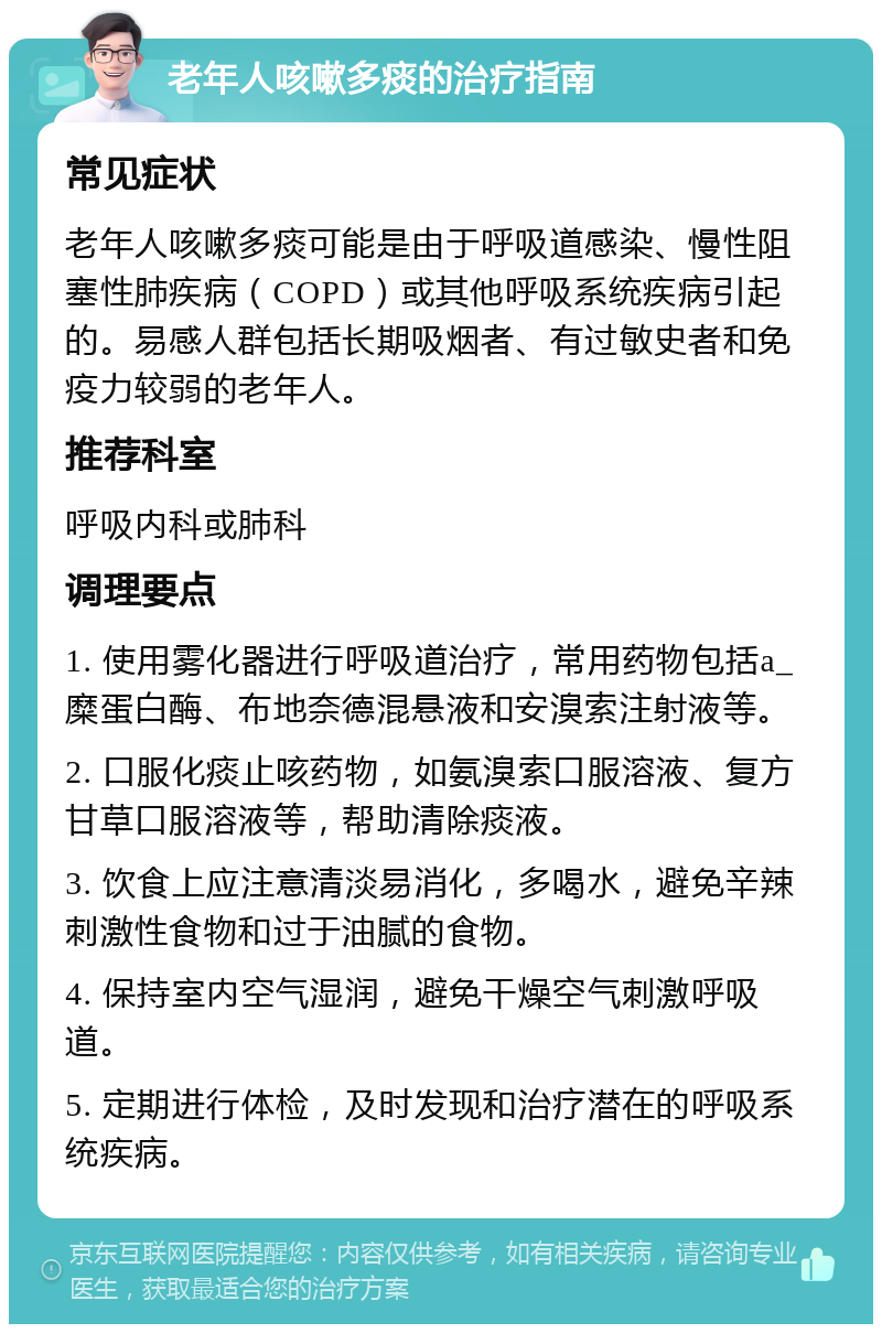 老年人咳嗽多痰的治疗指南 常见症状 老年人咳嗽多痰可能是由于呼吸道感染、慢性阻塞性肺疾病（COPD）或其他呼吸系统疾病引起的。易感人群包括长期吸烟者、有过敏史者和免疫力较弱的老年人。 推荐科室 呼吸内科或肺科 调理要点 1. 使用雾化器进行呼吸道治疗，常用药物包括a_糜蛋白酶、布地奈德混悬液和安溴索注射液等。 2. 口服化痰止咳药物，如氨溴索口服溶液、复方甘草口服溶液等，帮助清除痰液。 3. 饮食上应注意清淡易消化，多喝水，避免辛辣刺激性食物和过于油腻的食物。 4. 保持室内空气湿润，避免干燥空气刺激呼吸道。 5. 定期进行体检，及时发现和治疗潜在的呼吸系统疾病。