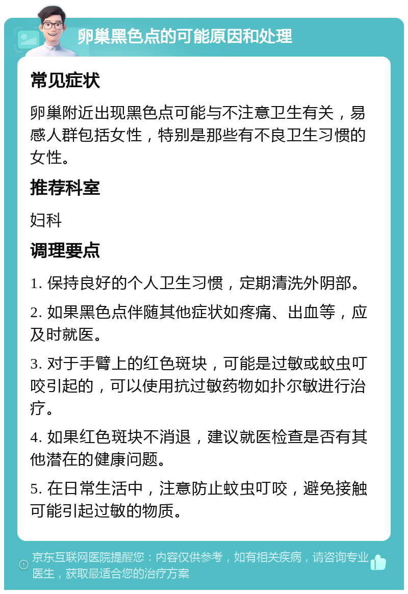 卵巢黑色点的可能原因和处理 常见症状 卵巢附近出现黑色点可能与不注意卫生有关，易感人群包括女性，特别是那些有不良卫生习惯的女性。 推荐科室 妇科 调理要点 1. 保持良好的个人卫生习惯，定期清洗外阴部。 2. 如果黑色点伴随其他症状如疼痛、出血等，应及时就医。 3. 对于手臂上的红色斑块，可能是过敏或蚊虫叮咬引起的，可以使用抗过敏药物如扑尔敏进行治疗。 4. 如果红色斑块不消退，建议就医检查是否有其他潜在的健康问题。 5. 在日常生活中，注意防止蚊虫叮咬，避免接触可能引起过敏的物质。