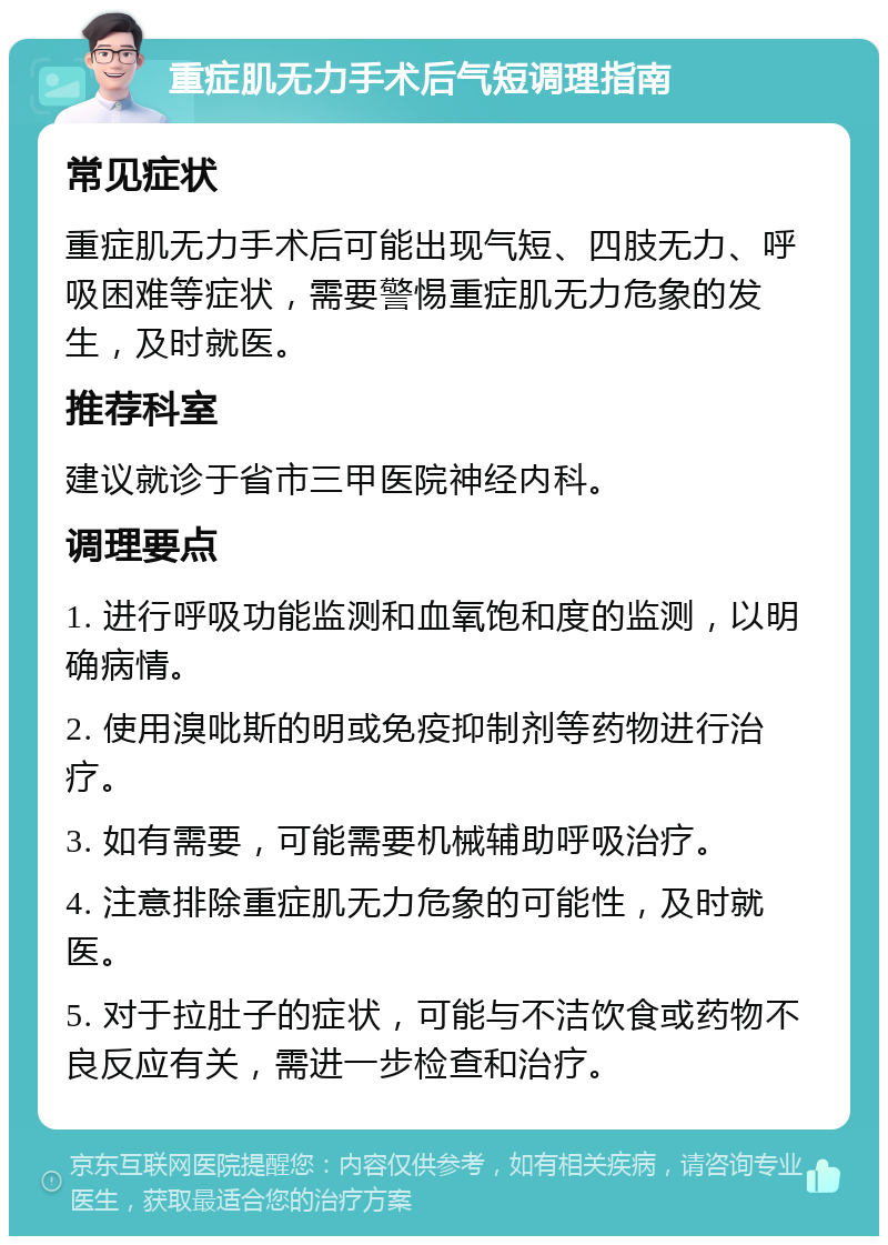 重症肌无力手术后气短调理指南 常见症状 重症肌无力手术后可能出现气短、四肢无力、呼吸困难等症状，需要警惕重症肌无力危象的发生，及时就医。 推荐科室 建议就诊于省市三甲医院神经内科。 调理要点 1. 进行呼吸功能监测和血氧饱和度的监测，以明确病情。 2. 使用溴吡斯的明或免疫抑制剂等药物进行治疗。 3. 如有需要，可能需要机械辅助呼吸治疗。 4. 注意排除重症肌无力危象的可能性，及时就医。 5. 对于拉肚子的症状，可能与不洁饮食或药物不良反应有关，需进一步检查和治疗。