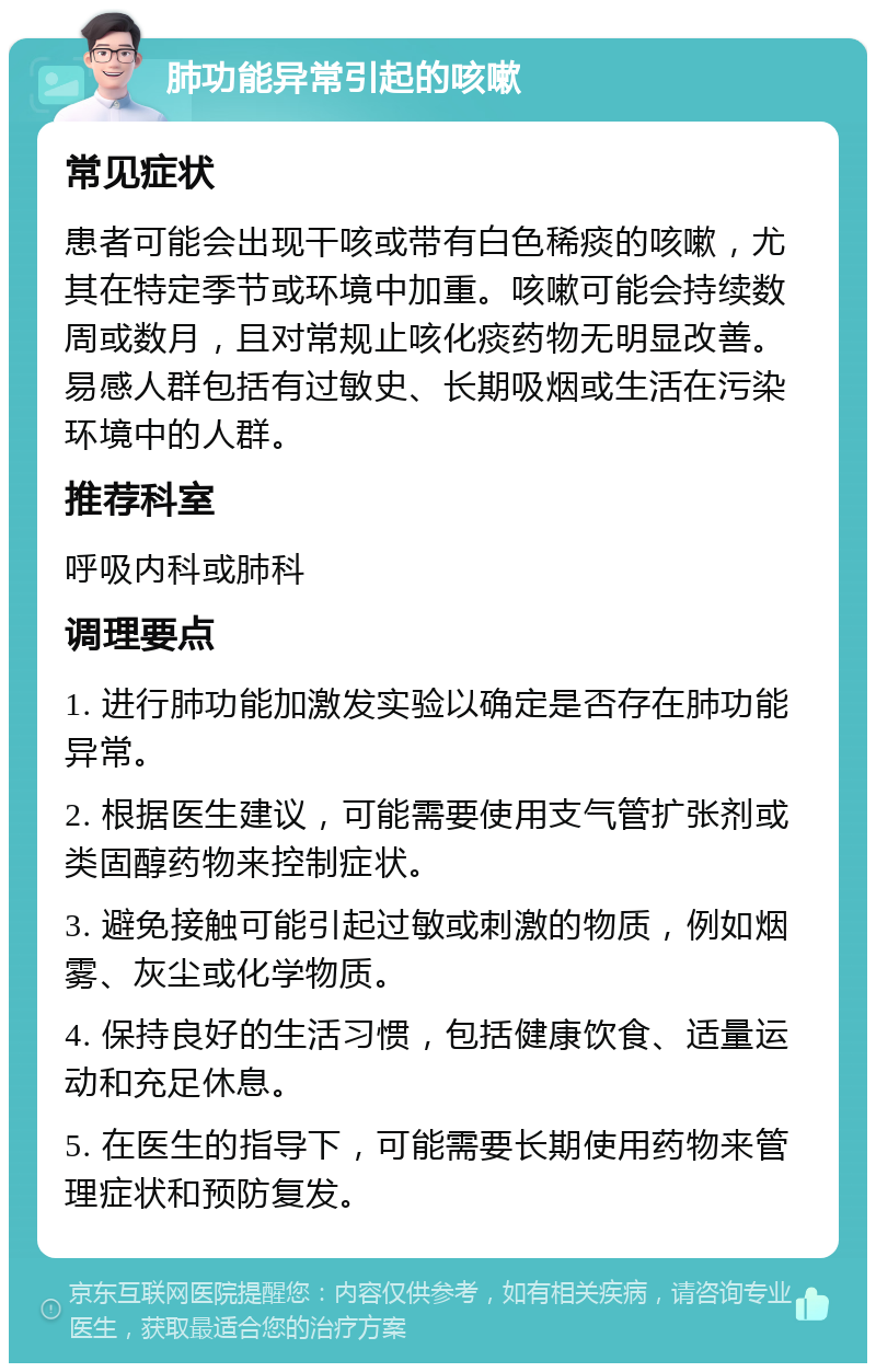 肺功能异常引起的咳嗽 常见症状 患者可能会出现干咳或带有白色稀痰的咳嗽，尤其在特定季节或环境中加重。咳嗽可能会持续数周或数月，且对常规止咳化痰药物无明显改善。易感人群包括有过敏史、长期吸烟或生活在污染环境中的人群。 推荐科室 呼吸内科或肺科 调理要点 1. 进行肺功能加激发实验以确定是否存在肺功能异常。 2. 根据医生建议，可能需要使用支气管扩张剂或类固醇药物来控制症状。 3. 避免接触可能引起过敏或刺激的物质，例如烟雾、灰尘或化学物质。 4. 保持良好的生活习惯，包括健康饮食、适量运动和充足休息。 5. 在医生的指导下，可能需要长期使用药物来管理症状和预防复发。