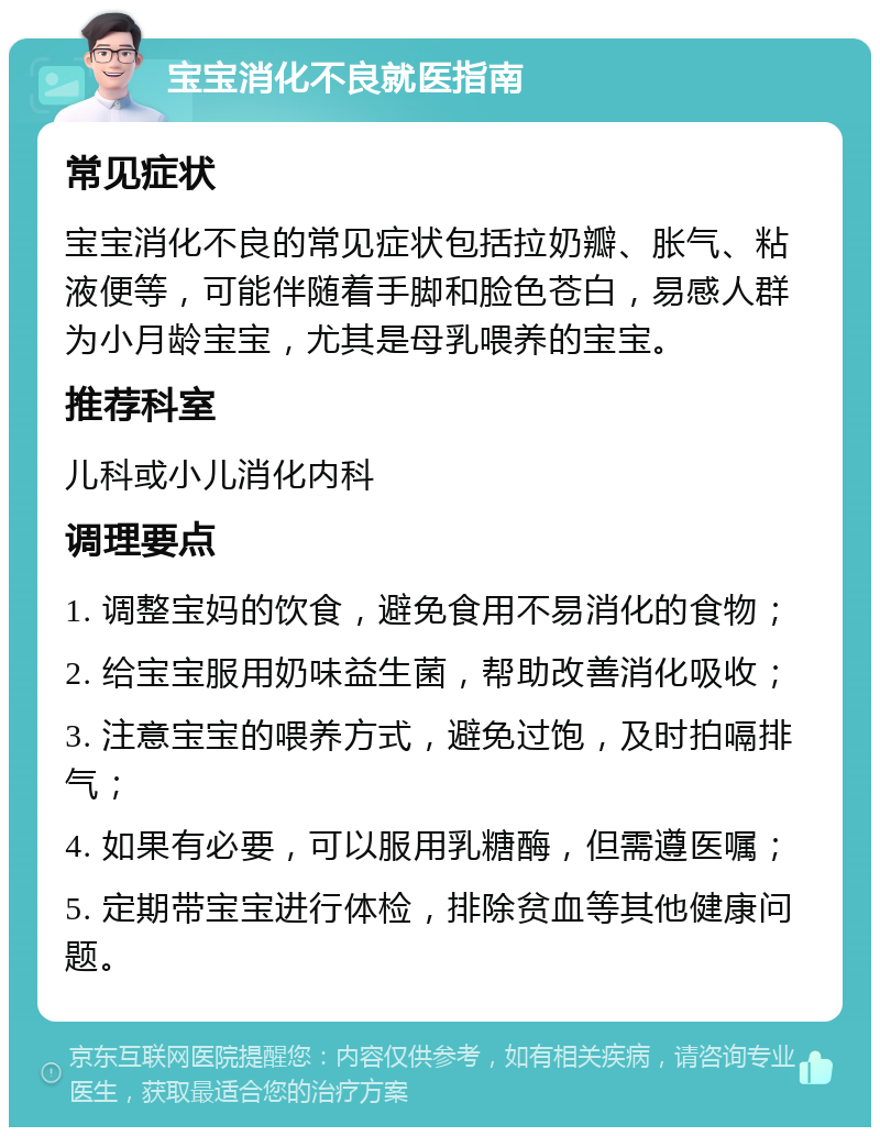 宝宝消化不良就医指南 常见症状 宝宝消化不良的常见症状包括拉奶瓣、胀气、粘液便等，可能伴随着手脚和脸色苍白，易感人群为小月龄宝宝，尤其是母乳喂养的宝宝。 推荐科室 儿科或小儿消化内科 调理要点 1. 调整宝妈的饮食，避免食用不易消化的食物； 2. 给宝宝服用奶味益生菌，帮助改善消化吸收； 3. 注意宝宝的喂养方式，避免过饱，及时拍嗝排气； 4. 如果有必要，可以服用乳糖酶，但需遵医嘱； 5. 定期带宝宝进行体检，排除贫血等其他健康问题。