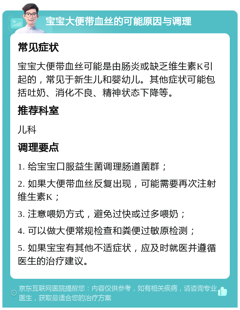 宝宝大便带血丝的可能原因与调理 常见症状 宝宝大便带血丝可能是由肠炎或缺乏维生素K引起的，常见于新生儿和婴幼儿。其他症状可能包括吐奶、消化不良、精神状态下降等。 推荐科室 儿科 调理要点 1. 给宝宝口服益生菌调理肠道菌群； 2. 如果大便带血丝反复出现，可能需要再次注射维生素K； 3. 注意喂奶方式，避免过快或过多喂奶； 4. 可以做大便常规检查和粪便过敏原检测； 5. 如果宝宝有其他不适症状，应及时就医并遵循医生的治疗建议。