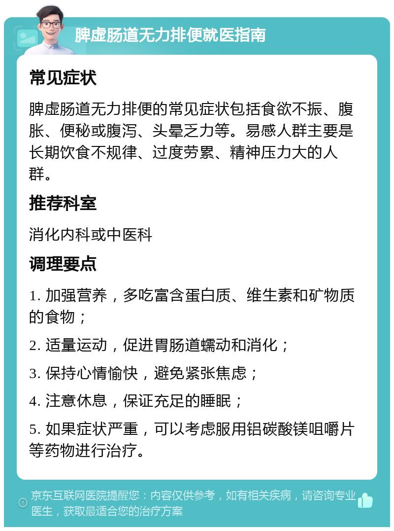 脾虚肠道无力排便就医指南 常见症状 脾虚肠道无力排便的常见症状包括食欲不振、腹胀、便秘或腹泻、头晕乏力等。易感人群主要是长期饮食不规律、过度劳累、精神压力大的人群。 推荐科室 消化内科或中医科 调理要点 1. 加强营养，多吃富含蛋白质、维生素和矿物质的食物； 2. 适量运动，促进胃肠道蠕动和消化； 3. 保持心情愉快，避免紧张焦虑； 4. 注意休息，保证充足的睡眠； 5. 如果症状严重，可以考虑服用铝碳酸镁咀嚼片等药物进行治疗。