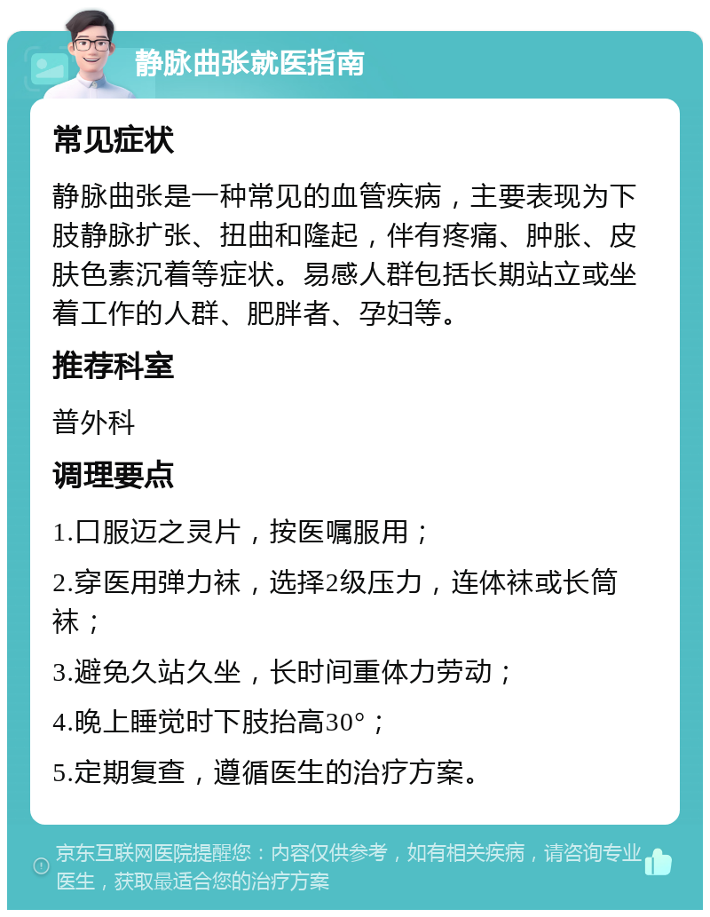 静脉曲张就医指南 常见症状 静脉曲张是一种常见的血管疾病，主要表现为下肢静脉扩张、扭曲和隆起，伴有疼痛、肿胀、皮肤色素沉着等症状。易感人群包括长期站立或坐着工作的人群、肥胖者、孕妇等。 推荐科室 普外科 调理要点 1.口服迈之灵片，按医嘱服用； 2.穿医用弹力袜，选择2级压力，连体袜或长筒袜； 3.避免久站久坐，长时间重体力劳动； 4.晚上睡觉时下肢抬高30°； 5.定期复查，遵循医生的治疗方案。