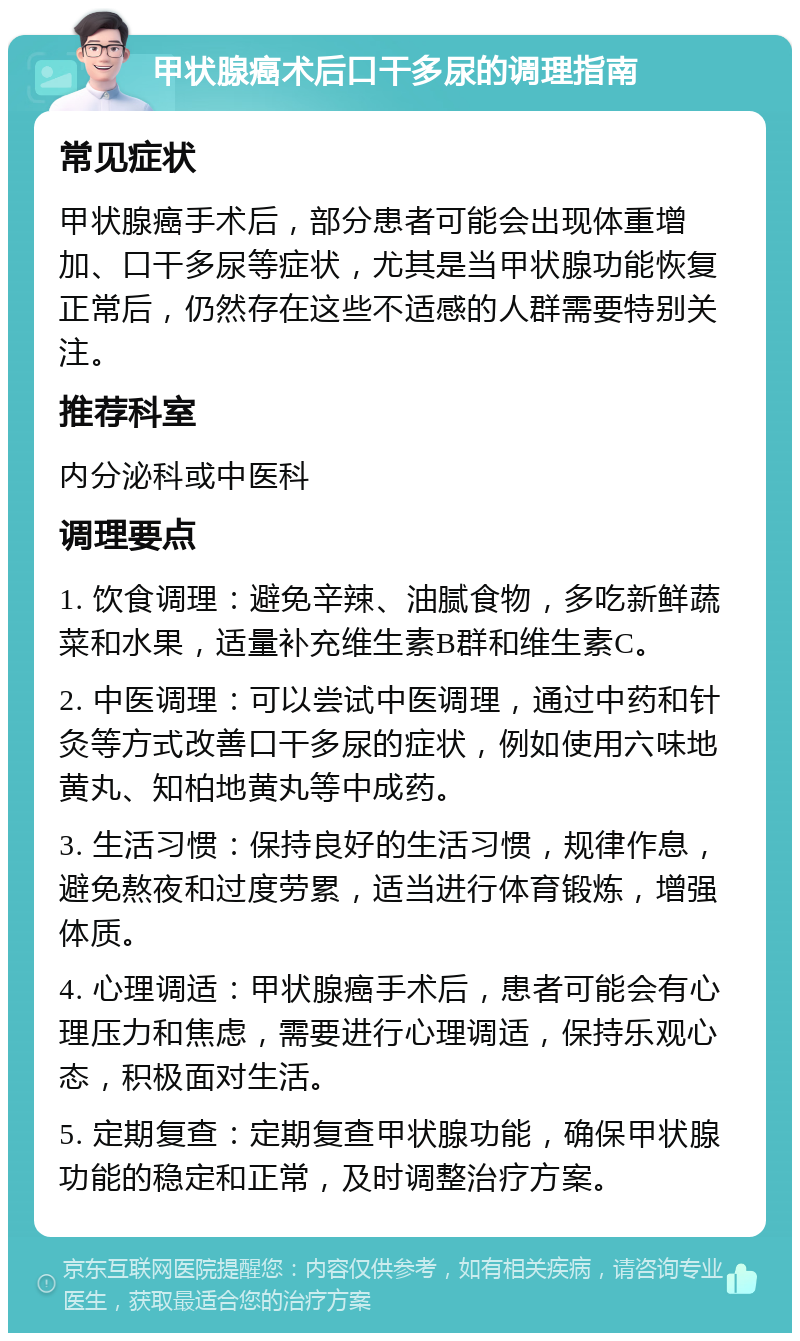 甲状腺癌术后口干多尿的调理指南 常见症状 甲状腺癌手术后，部分患者可能会出现体重增加、口干多尿等症状，尤其是当甲状腺功能恢复正常后，仍然存在这些不适感的人群需要特别关注。 推荐科室 内分泌科或中医科 调理要点 1. 饮食调理：避免辛辣、油腻食物，多吃新鲜蔬菜和水果，适量补充维生素B群和维生素C。 2. 中医调理：可以尝试中医调理，通过中药和针灸等方式改善口干多尿的症状，例如使用六味地黄丸、知柏地黄丸等中成药。 3. 生活习惯：保持良好的生活习惯，规律作息，避免熬夜和过度劳累，适当进行体育锻炼，增强体质。 4. 心理调适：甲状腺癌手术后，患者可能会有心理压力和焦虑，需要进行心理调适，保持乐观心态，积极面对生活。 5. 定期复查：定期复查甲状腺功能，确保甲状腺功能的稳定和正常，及时调整治疗方案。