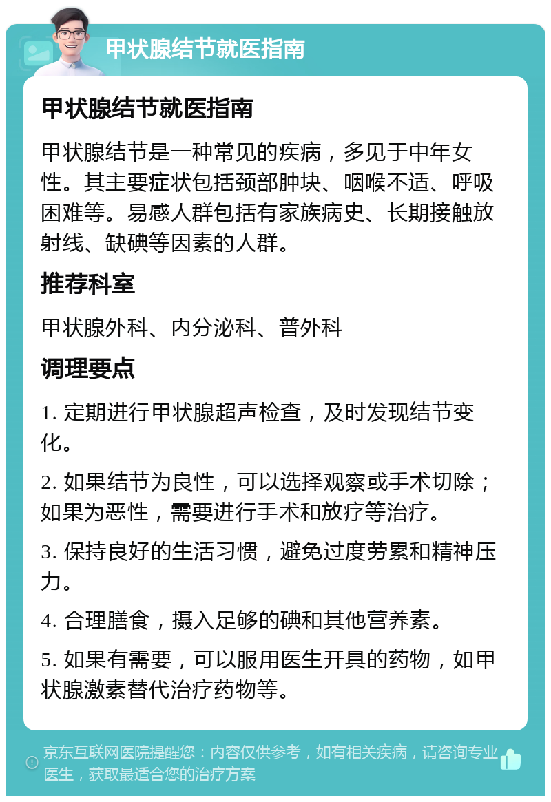 甲状腺结节就医指南 甲状腺结节就医指南 甲状腺结节是一种常见的疾病，多见于中年女性。其主要症状包括颈部肿块、咽喉不适、呼吸困难等。易感人群包括有家族病史、长期接触放射线、缺碘等因素的人群。 推荐科室 甲状腺外科、内分泌科、普外科 调理要点 1. 定期进行甲状腺超声检查，及时发现结节变化。 2. 如果结节为良性，可以选择观察或手术切除；如果为恶性，需要进行手术和放疗等治疗。 3. 保持良好的生活习惯，避免过度劳累和精神压力。 4. 合理膳食，摄入足够的碘和其他营养素。 5. 如果有需要，可以服用医生开具的药物，如甲状腺激素替代治疗药物等。