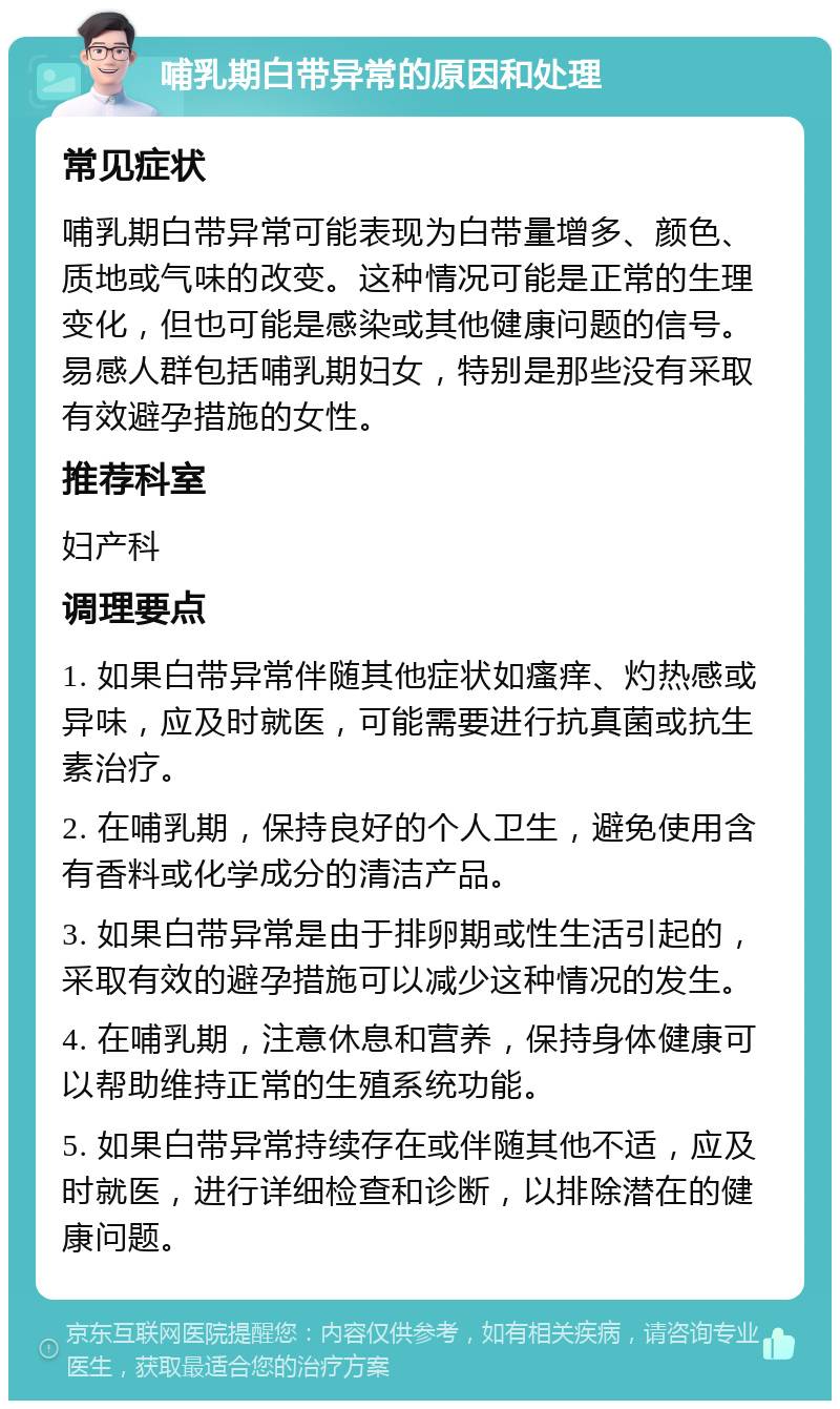 哺乳期白带异常的原因和处理 常见症状 哺乳期白带异常可能表现为白带量增多、颜色、质地或气味的改变。这种情况可能是正常的生理变化，但也可能是感染或其他健康问题的信号。易感人群包括哺乳期妇女，特别是那些没有采取有效避孕措施的女性。 推荐科室 妇产科 调理要点 1. 如果白带异常伴随其他症状如瘙痒、灼热感或异味，应及时就医，可能需要进行抗真菌或抗生素治疗。 2. 在哺乳期，保持良好的个人卫生，避免使用含有香料或化学成分的清洁产品。 3. 如果白带异常是由于排卵期或性生活引起的，采取有效的避孕措施可以减少这种情况的发生。 4. 在哺乳期，注意休息和营养，保持身体健康可以帮助维持正常的生殖系统功能。 5. 如果白带异常持续存在或伴随其他不适，应及时就医，进行详细检查和诊断，以排除潜在的健康问题。