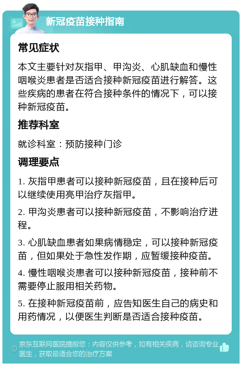 新冠疫苗接种指南 常见症状 本文主要针对灰指甲、甲沟炎、心肌缺血和慢性咽喉炎患者是否适合接种新冠疫苗进行解答。这些疾病的患者在符合接种条件的情况下，可以接种新冠疫苗。 推荐科室 就诊科室：预防接种门诊 调理要点 1. 灰指甲患者可以接种新冠疫苗，且在接种后可以继续使用亮甲治疗灰指甲。 2. 甲沟炎患者可以接种新冠疫苗，不影响治疗进程。 3. 心肌缺血患者如果病情稳定，可以接种新冠疫苗，但如果处于急性发作期，应暂缓接种疫苗。 4. 慢性咽喉炎患者可以接种新冠疫苗，接种前不需要停止服用相关药物。 5. 在接种新冠疫苗前，应告知医生自己的病史和用药情况，以便医生判断是否适合接种疫苗。