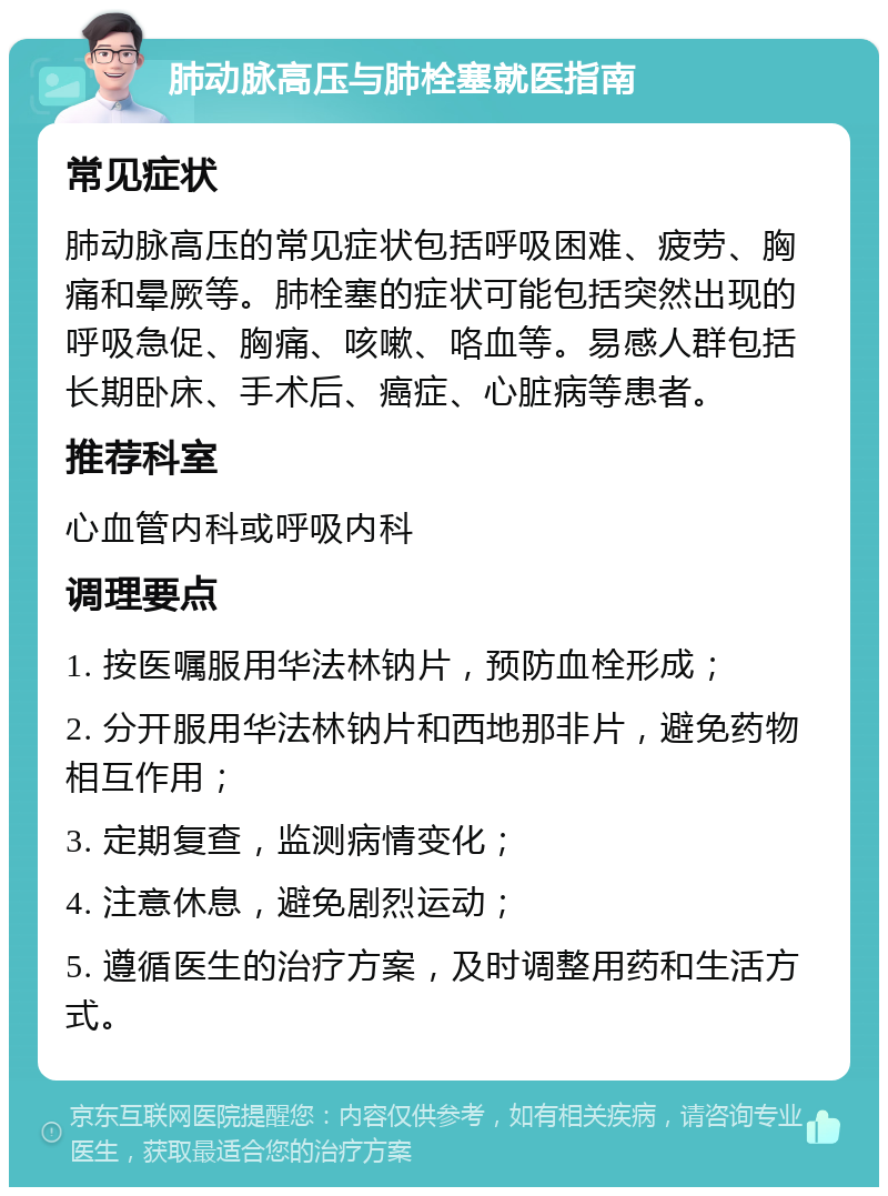 肺动脉高压与肺栓塞就医指南 常见症状 肺动脉高压的常见症状包括呼吸困难、疲劳、胸痛和晕厥等。肺栓塞的症状可能包括突然出现的呼吸急促、胸痛、咳嗽、咯血等。易感人群包括长期卧床、手术后、癌症、心脏病等患者。 推荐科室 心血管内科或呼吸内科 调理要点 1. 按医嘱服用华法林钠片，预防血栓形成； 2. 分开服用华法林钠片和西地那非片，避免药物相互作用； 3. 定期复查，监测病情变化； 4. 注意休息，避免剧烈运动； 5. 遵循医生的治疗方案，及时调整用药和生活方式。