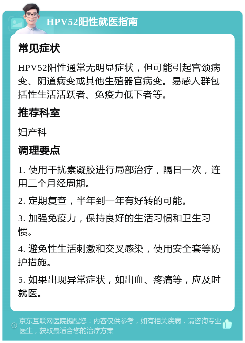 HPV52阳性就医指南 常见症状 HPV52阳性通常无明显症状，但可能引起宫颈病变、阴道病变或其他生殖器官病变。易感人群包括性生活活跃者、免疫力低下者等。 推荐科室 妇产科 调理要点 1. 使用干扰素凝胶进行局部治疗，隔日一次，连用三个月经周期。 2. 定期复查，半年到一年有好转的可能。 3. 加强免疫力，保持良好的生活习惯和卫生习惯。 4. 避免性生活刺激和交叉感染，使用安全套等防护措施。 5. 如果出现异常症状，如出血、疼痛等，应及时就医。