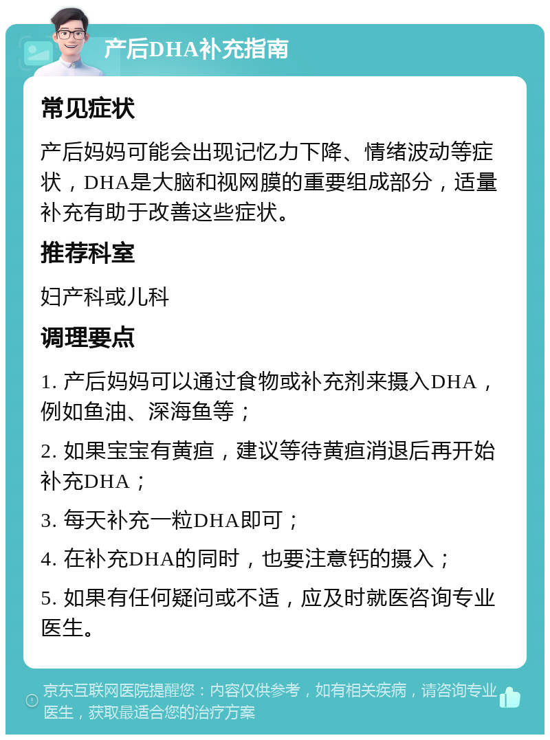 产后DHA补充指南 常见症状 产后妈妈可能会出现记忆力下降、情绪波动等症状，DHA是大脑和视网膜的重要组成部分，适量补充有助于改善这些症状。 推荐科室 妇产科或儿科 调理要点 1. 产后妈妈可以通过食物或补充剂来摄入DHA，例如鱼油、深海鱼等； 2. 如果宝宝有黄疸，建议等待黄疸消退后再开始补充DHA； 3. 每天补充一粒DHA即可； 4. 在补充DHA的同时，也要注意钙的摄入； 5. 如果有任何疑问或不适，应及时就医咨询专业医生。