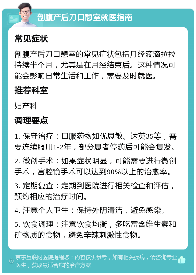 剖腹产后刀口憩室就医指南 常见症状 剖腹产后刀口憩室的常见症状包括月经滴滴拉拉持续半个月，尤其是在月经结束后。这种情况可能会影响日常生活和工作，需要及时就医。 推荐科室 妇产科 调理要点 1. 保守治疗：口服药物如优思敏、达英35等，需要连续服用1-2年，部分患者停药后可能会复发。 2. 微创手术：如果症状明显，可能需要进行微创手术，宫腔镜手术可以达到90%以上的治愈率。 3. 定期复查：定期到医院进行相关检查和评估，预约相应的治疗时间。 4. 注意个人卫生：保持外阴清洁，避免感染。 5. 饮食调理：注意饮食均衡，多吃富含维生素和矿物质的食物，避免辛辣刺激性食物。