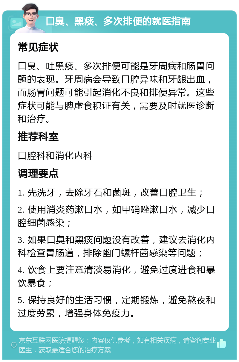 口臭、黑痰、多次排便的就医指南 常见症状 口臭、吐黑痰、多次排便可能是牙周病和肠胃问题的表现。牙周病会导致口腔异味和牙龈出血，而肠胃问题可能引起消化不良和排便异常。这些症状可能与脾虚食积证有关，需要及时就医诊断和治疗。 推荐科室 口腔科和消化内科 调理要点 1. 先洗牙，去除牙石和菌斑，改善口腔卫生； 2. 使用消炎药漱口水，如甲硝唑漱口水，减少口腔细菌感染； 3. 如果口臭和黑痰问题没有改善，建议去消化内科检查胃肠道，排除幽门螺杆菌感染等问题； 4. 饮食上要注意清淡易消化，避免过度进食和暴饮暴食； 5. 保持良好的生活习惯，定期锻炼，避免熬夜和过度劳累，增强身体免疫力。