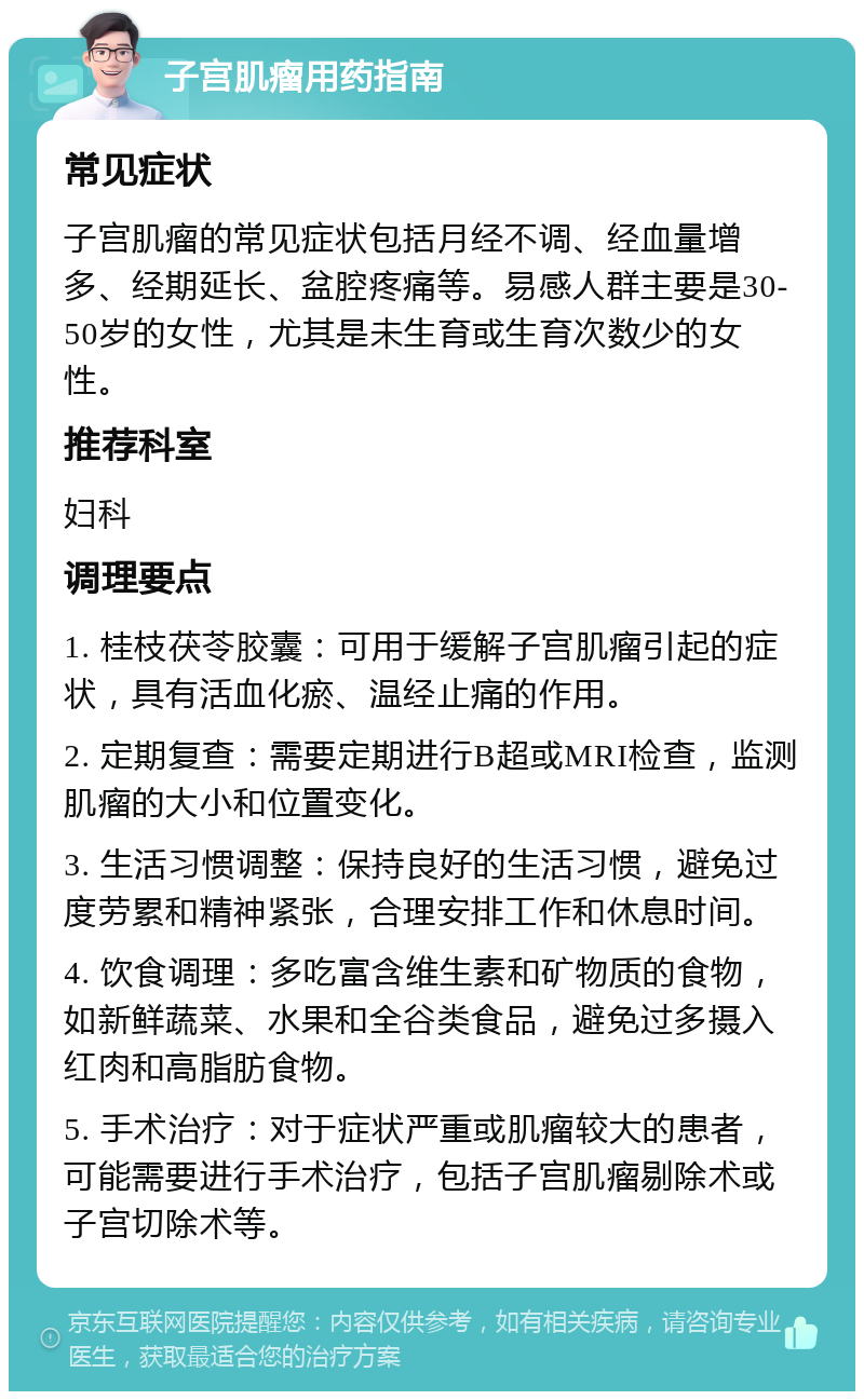 子宫肌瘤用药指南 常见症状 子宫肌瘤的常见症状包括月经不调、经血量增多、经期延长、盆腔疼痛等。易感人群主要是30-50岁的女性，尤其是未生育或生育次数少的女性。 推荐科室 妇科 调理要点 1. 桂枝茯苓胶囊：可用于缓解子宫肌瘤引起的症状，具有活血化瘀、温经止痛的作用。 2. 定期复查：需要定期进行B超或MRI检查，监测肌瘤的大小和位置变化。 3. 生活习惯调整：保持良好的生活习惯，避免过度劳累和精神紧张，合理安排工作和休息时间。 4. 饮食调理：多吃富含维生素和矿物质的食物，如新鲜蔬菜、水果和全谷类食品，避免过多摄入红肉和高脂肪食物。 5. 手术治疗：对于症状严重或肌瘤较大的患者，可能需要进行手术治疗，包括子宫肌瘤剔除术或子宫切除术等。