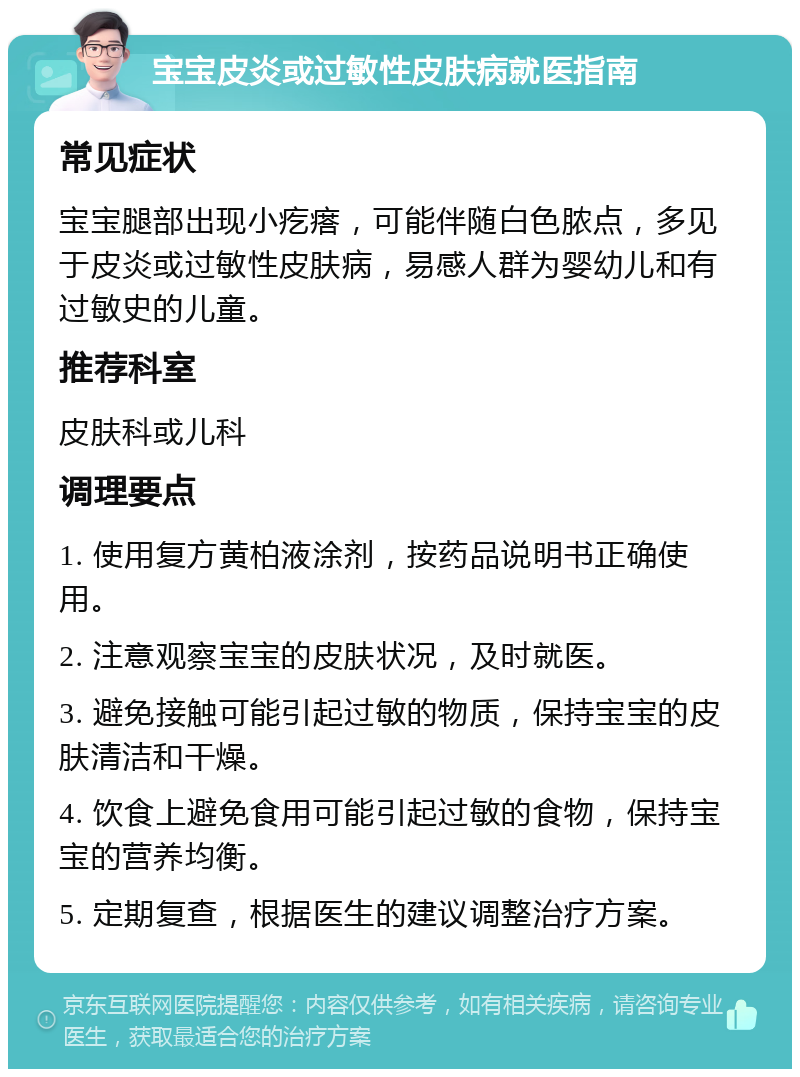 宝宝皮炎或过敏性皮肤病就医指南 常见症状 宝宝腿部出现小疙瘩，可能伴随白色脓点，多见于皮炎或过敏性皮肤病，易感人群为婴幼儿和有过敏史的儿童。 推荐科室 皮肤科或儿科 调理要点 1. 使用复方黄柏液涂剂，按药品说明书正确使用。 2. 注意观察宝宝的皮肤状况，及时就医。 3. 避免接触可能引起过敏的物质，保持宝宝的皮肤清洁和干燥。 4. 饮食上避免食用可能引起过敏的食物，保持宝宝的营养均衡。 5. 定期复查，根据医生的建议调整治疗方案。