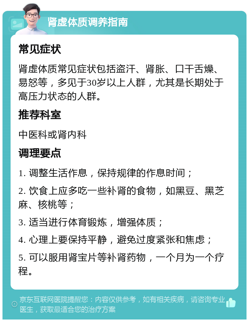 肾虚体质调养指南 常见症状 肾虚体质常见症状包括盗汗、肾胀、口干舌燥、易怒等，多见于30岁以上人群，尤其是长期处于高压力状态的人群。 推荐科室 中医科或肾内科 调理要点 1. 调整生活作息，保持规律的作息时间； 2. 饮食上应多吃一些补肾的食物，如黑豆、黑芝麻、核桃等； 3. 适当进行体育锻炼，增强体质； 4. 心理上要保持平静，避免过度紧张和焦虑； 5. 可以服用肾宝片等补肾药物，一个月为一个疗程。