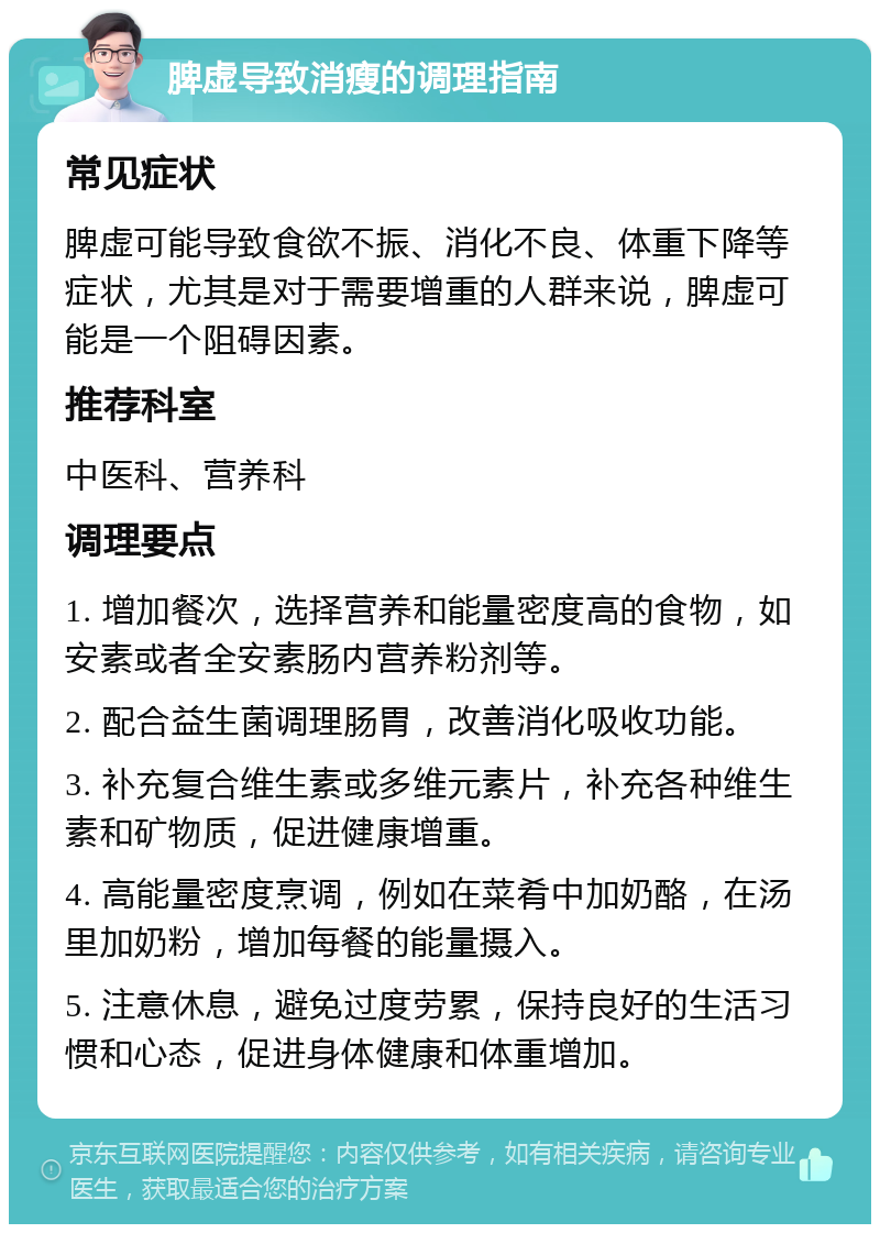 脾虚导致消瘦的调理指南 常见症状 脾虚可能导致食欲不振、消化不良、体重下降等症状，尤其是对于需要增重的人群来说，脾虚可能是一个阻碍因素。 推荐科室 中医科、营养科 调理要点 1. 增加餐次，选择营养和能量密度高的食物，如安素或者全安素肠内营养粉剂等。 2. 配合益生菌调理肠胃，改善消化吸收功能。 3. 补充复合维生素或多维元素片，补充各种维生素和矿物质，促进健康增重。 4. 高能量密度烹调，例如在菜肴中加奶酪，在汤里加奶粉，增加每餐的能量摄入。 5. 注意休息，避免过度劳累，保持良好的生活习惯和心态，促进身体健康和体重增加。