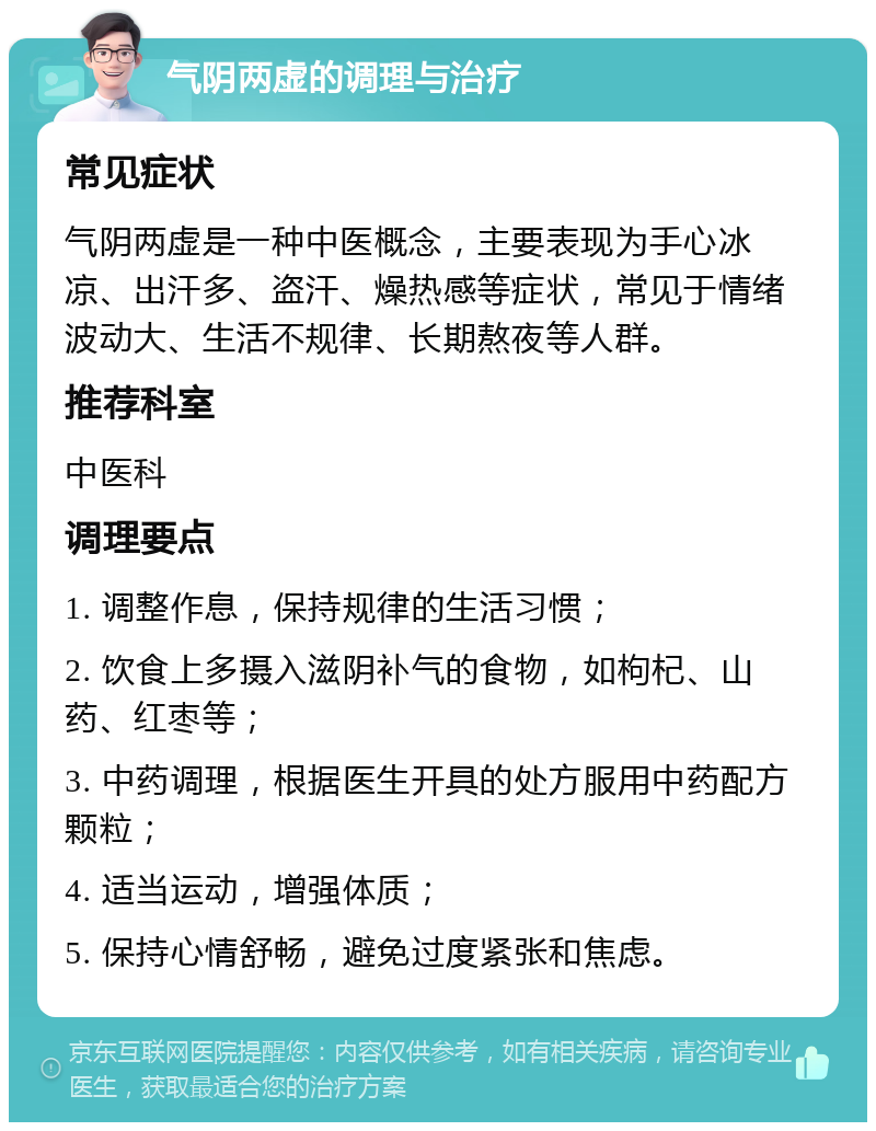 气阴两虚的调理与治疗 常见症状 气阴两虚是一种中医概念，主要表现为手心冰凉、出汗多、盗汗、燥热感等症状，常见于情绪波动大、生活不规律、长期熬夜等人群。 推荐科室 中医科 调理要点 1. 调整作息，保持规律的生活习惯； 2. 饮食上多摄入滋阴补气的食物，如枸杞、山药、红枣等； 3. 中药调理，根据医生开具的处方服用中药配方颗粒； 4. 适当运动，增强体质； 5. 保持心情舒畅，避免过度紧张和焦虑。