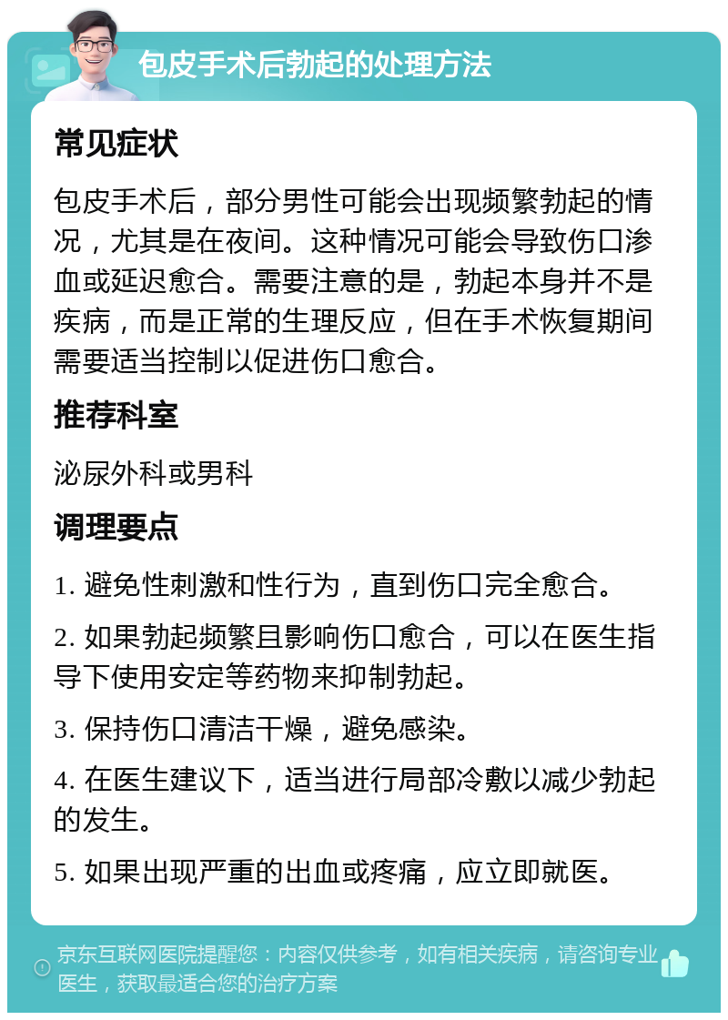 包皮手术后勃起的处理方法 常见症状 包皮手术后，部分男性可能会出现频繁勃起的情况，尤其是在夜间。这种情况可能会导致伤口渗血或延迟愈合。需要注意的是，勃起本身并不是疾病，而是正常的生理反应，但在手术恢复期间需要适当控制以促进伤口愈合。 推荐科室 泌尿外科或男科 调理要点 1. 避免性刺激和性行为，直到伤口完全愈合。 2. 如果勃起频繁且影响伤口愈合，可以在医生指导下使用安定等药物来抑制勃起。 3. 保持伤口清洁干燥，避免感染。 4. 在医生建议下，适当进行局部冷敷以减少勃起的发生。 5. 如果出现严重的出血或疼痛，应立即就医。