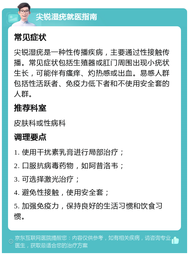 尖锐湿疣就医指南 常见症状 尖锐湿疣是一种性传播疾病，主要通过性接触传播。常见症状包括生殖器或肛门周围出现小疣状生长，可能伴有瘙痒、灼热感或出血。易感人群包括性活跃者、免疫力低下者和不使用安全套的人群。 推荐科室 皮肤科或性病科 调理要点 1. 使用干扰素乳膏进行局部治疗； 2. 口服抗病毒药物，如阿昔洛韦； 3. 可选择激光治疗； 4. 避免性接触，使用安全套； 5. 加强免疫力，保持良好的生活习惯和饮食习惯。