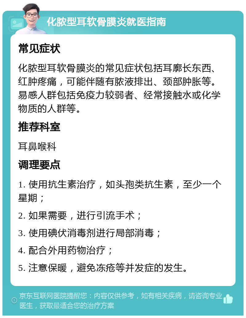 化脓型耳软骨膜炎就医指南 常见症状 化脓型耳软骨膜炎的常见症状包括耳廓长东西、红肿疼痛，可能伴随有脓液排出、颈部肿胀等。易感人群包括免疫力较弱者、经常接触水或化学物质的人群等。 推荐科室 耳鼻喉科 调理要点 1. 使用抗生素治疗，如头孢类抗生素，至少一个星期； 2. 如果需要，进行引流手术； 3. 使用碘伏消毒剂进行局部消毒； 4. 配合外用药物治疗； 5. 注意保暖，避免冻疮等并发症的发生。