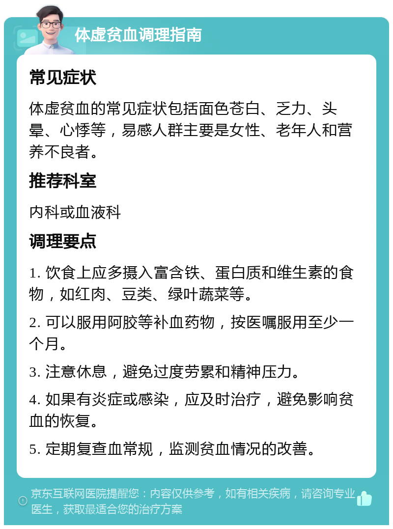 体虚贫血调理指南 常见症状 体虚贫血的常见症状包括面色苍白、乏力、头晕、心悸等，易感人群主要是女性、老年人和营养不良者。 推荐科室 内科或血液科 调理要点 1. 饮食上应多摄入富含铁、蛋白质和维生素的食物，如红肉、豆类、绿叶蔬菜等。 2. 可以服用阿胶等补血药物，按医嘱服用至少一个月。 3. 注意休息，避免过度劳累和精神压力。 4. 如果有炎症或感染，应及时治疗，避免影响贫血的恢复。 5. 定期复查血常规，监测贫血情况的改善。