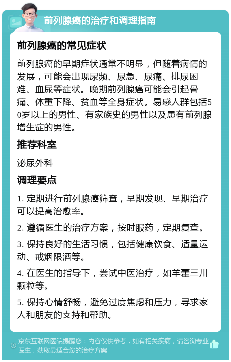 前列腺癌的治疗和调理指南 前列腺癌的常见症状 前列腺癌的早期症状通常不明显，但随着病情的发展，可能会出现尿频、尿急、尿痛、排尿困难、血尿等症状。晚期前列腺癌可能会引起骨痛、体重下降、贫血等全身症状。易感人群包括50岁以上的男性、有家族史的男性以及患有前列腺增生症的男性。 推荐科室 泌尿外科 调理要点 1. 定期进行前列腺癌筛查，早期发现、早期治疗可以提高治愈率。 2. 遵循医生的治疗方案，按时服药，定期复查。 3. 保持良好的生活习惯，包括健康饮食、适量运动、戒烟限酒等。 4. 在医生的指导下，尝试中医治疗，如羊藿三川颗粒等。 5. 保持心情舒畅，避免过度焦虑和压力，寻求家人和朋友的支持和帮助。